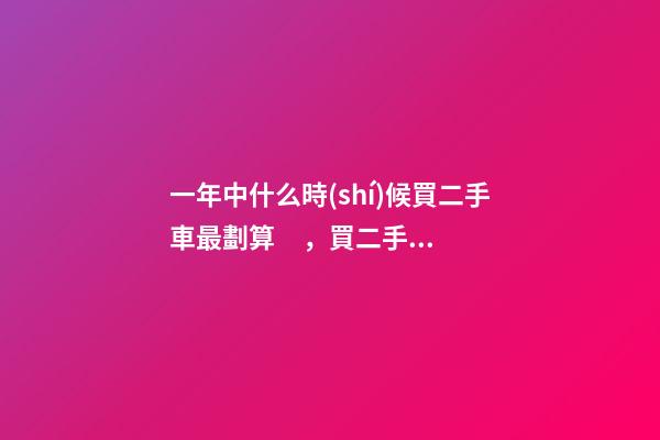 一年中什么時(shí)候買二手車最劃算，買二手車最佳時(shí)間，年前還是年后買